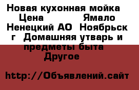 Новая кухонная мойка › Цена ­ 5 800 - Ямало-Ненецкий АО, Ноябрьск г. Домашняя утварь и предметы быта » Другое   